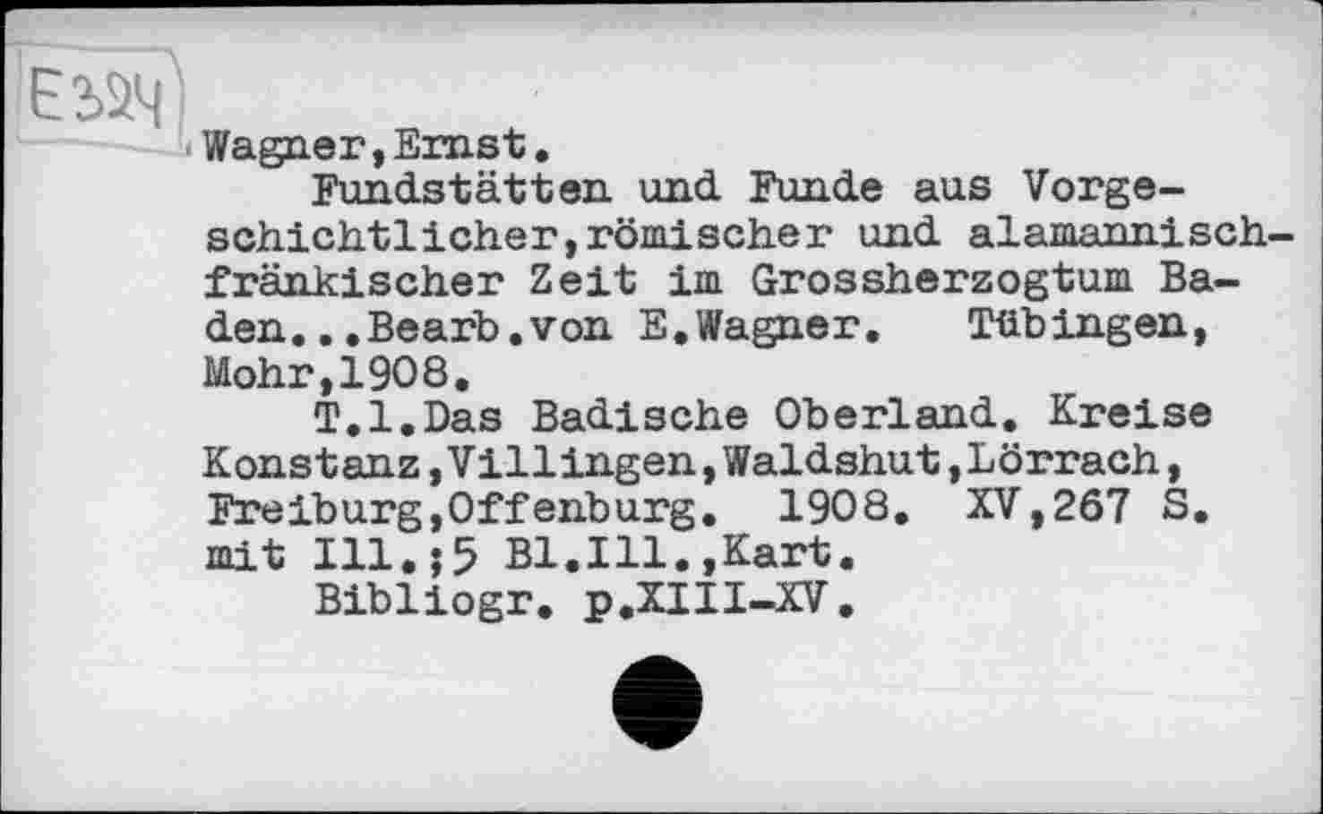 ﻿Wagner, Emst.
Fundstätten und Funde aus Vorgeschichtlicher, römischer und alamannisch frän kl scher Zeit im Grossherzogtum Baden.. .Bearb. von E.Wagner.	Tübingen,
Mohr,1908.
T.l.Das Badische Oberland. Kreise Konstanz,Villingen,Waldshut»Lörrach, Freiburg,Offenburg. 1908. XV,267 S. mit Ill.;5 Bl.Ill.,Kart.
Bibliogr. p.XIII-XV.